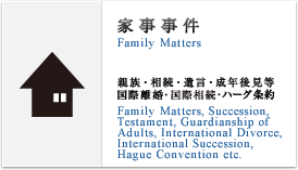 家事事件(Family Matters) 親族,相続,遺言,成年後見等,国際離婚,国際相続(Family Matters, Succession,Testament, Guardianship of Adults,International Divorce,International Succession etc.)